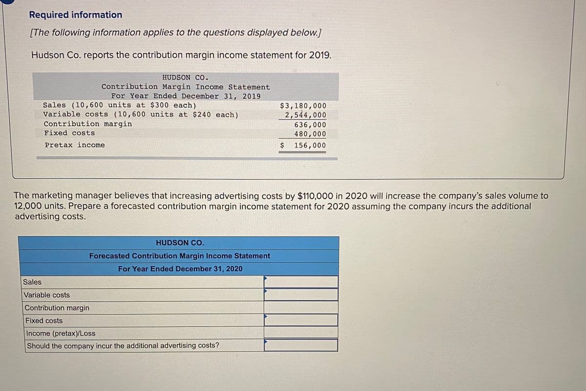 Required information
[The following information applies to the questions displayed below.]
Hudson Co. reports the contribution margin income statement for 2019.
HUDSON CO.
Contribution Margin Income Statement
For Year Ended December 31, 2019
Sales (10,600 units at $300 each)
Variable costs (10,600 units at $240 each)
Contribution margin
$3,180,000
2,544,000
636,000
480,000
Fixed costs
Pretax income
156,000
The marketing manager believes that increasing advertising costs by $110,000 in 2020 will increase the company's sales volume to
12,000 units. Prepare a forecasted contribution margin income statement for 2020 assuming the company incurs the additional
advertising costs.
HUDSON CO.
Forecasted Contribution Margin Income Statement
For Year Ended December 31, 2020
Sales
Variable costs
Contribution margin
Fixed costs
Income (pretax)/Loss
Should the company incur the additional advertising costs?
