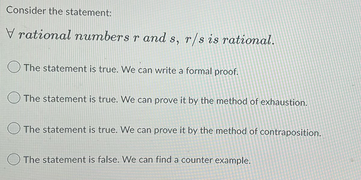 Consider the statement:
Vrational numbers r and s, r/s is rational.
The statement is true. We can write a formal proof.
The statement is true. We can prove it by the method of exhaustion.
The statement is true. We can prove it by the method of contraposition.
The statement is false. We can find a counter example.