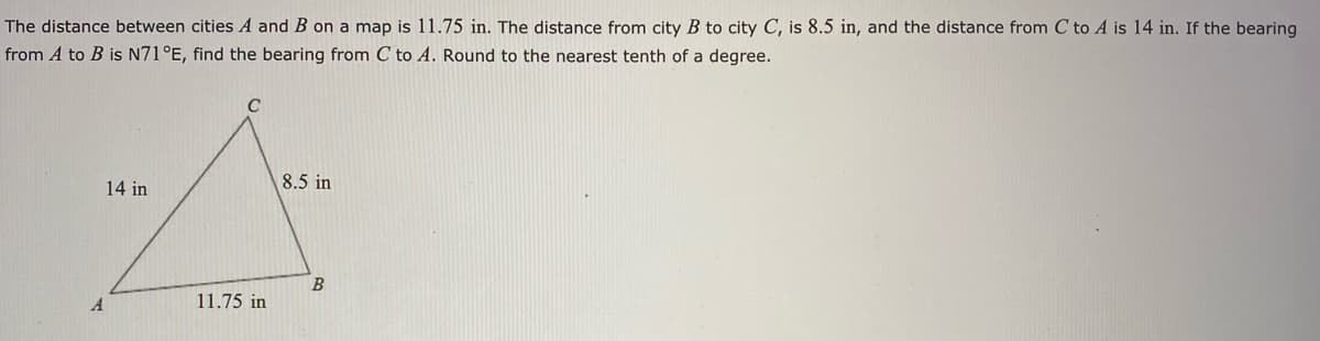 The distance between cities A and B on a map is 11.75 in. The distance from city B to city C, is 8.5 in, and the distance from C to A is 14 in. If the bearing
from A to B is N71°E, find the bearing from C to A. Round to the nearest tenth of a degree.
14 in
8.5 in
A
11.75 in

