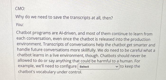 CMO:
Why do we need to save the transcripts at all, then?
You:
Chatbot programs are Al-driven, and most of them continue to learn from
each conversation, even once the chatbot is released into the production
environment. Transcripts of conversations help the chatbot get smarter and
handle future conversations more skillfully. We do need to be careful what a
chatbot learns in a live environment, though. Chatbots should never be
allowed to do or say anything that could be harmful to a human. For
example, we'll need to configure Select
to keep the
chatbot's vocabulary under control.
