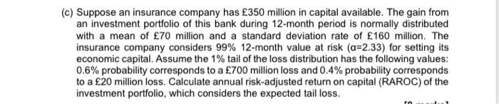 (c) Suppose an insurance company has £350 million in capital available. The gain from
an investment portfolio of this bank during 12-month period is normally distributed
with a mean of £70 million and a standard deviation rate of £160 million. The
insurance company considers 99% 12-month value at risk (a=2.33) for setting its
economic capital. Assume the 1% tail of the loss distribution has the following values:
0.6% probability corresponds to a £700 million loss and 0.4% probability corresponds
to a £20 million loss. Calculate annual risk-adjusted return on capital (RAROC) of the
investment portfolio, which considers the expected tail loss.
