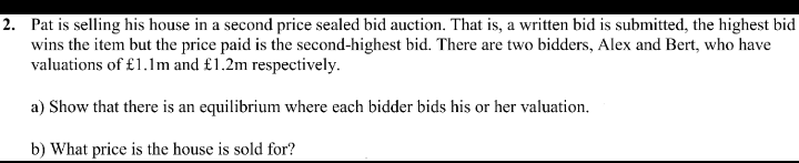 2. Pat is selling his house in a second price sealed bid auction. That is, a written bid is submitted, the highest bid
wins the item but the price paid is the second-highest bid. There are two bidders, Alex and Bert, who have
valuations of £1.1m and £1.2m respectively.
a) Show that there is an equilibrium where each bidder bids his or her valuation.
b) What price is the house is sold for?
