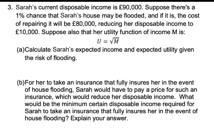 3. Sarah's current disposable income is £90,000. Suppose there's a
1% chance that Sarah's house may be flooded, and if it is, the cost
of repairing it will be £80,000, reducing her disposable income to
£10,000. Suppose also that her utility function of income M is:
U = VM
(a)Calculate Sarah's expected income and expected utility given
the risk of flooding.
(b)For her to take an insurance that fully insures her in the event
of house flooding, Sarah would have to pay a price for such an
insurance, which would reduce her disposable income. What
would be the minimum certain disposable income required for
Sarah to take an insurance that fully insures her in the event of
house flooding? Explain your answer.
