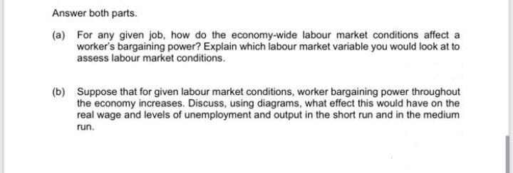 Answer both parts.
(a) For any given job, how do the economy-wide labour market conditions affect a
worker's bargaining power? Explain which labour market variable you would look at to
assess labour market conditions.
(b) Suppose that for given labour market conditions, worker bargaining power throughout
the economy increases. Discuss, using diagrams, what effect this would have on the
real wage and levels of unemployment and output in the short run and in the medium
run.
