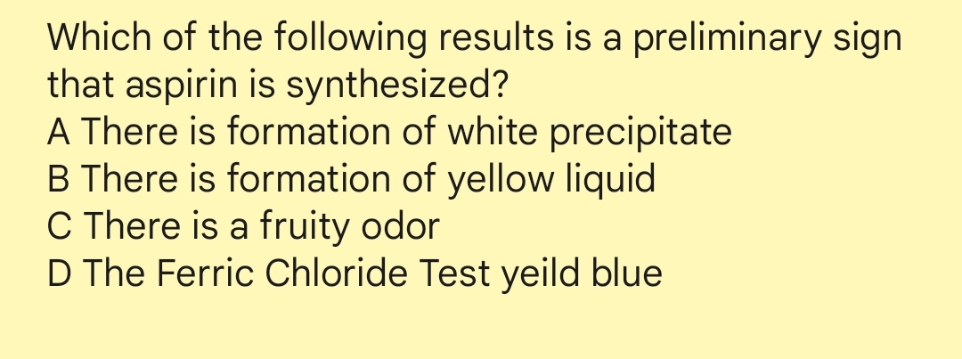 Which of the following results is a preliminary sign
that aspirin is synthesized?
A There is formation of white precipitate
B There is formation of yellow liquid
C There is a fruity odor
D The Ferric Chloride Test yeild blue