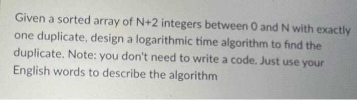 Given a sorted array of N+2 integers between 0 and N with exactly
one duplicate, design a logarithmic time algorithm to find the
duplicate. Note: you don't need to write a code. Just use your
English words to describe the algorithm
