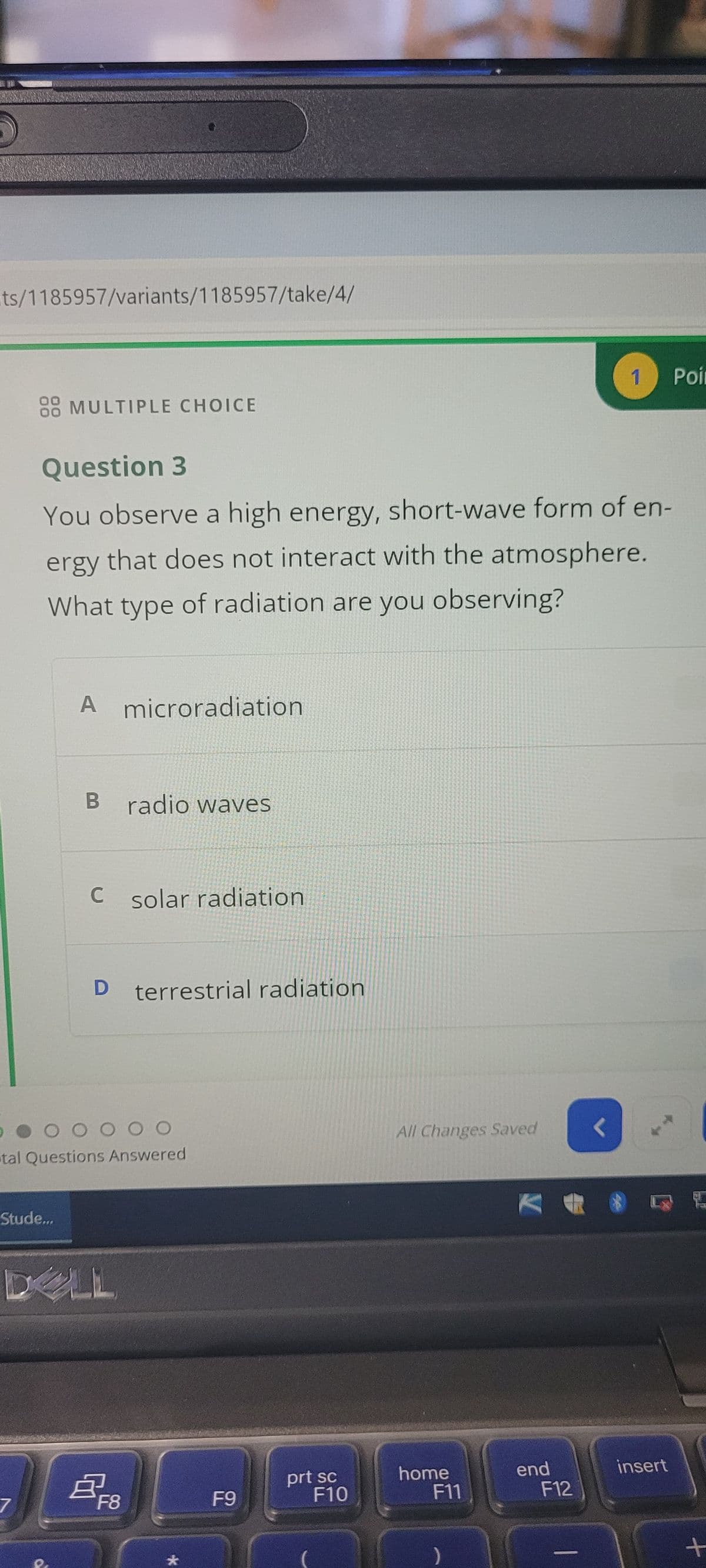 ts/1185957/variants/1185957/take/4/
1 Poin
08 MULTIPLE CHOICE
Question 3
You observe a high energy, short-wave form of en-
that does not interact with the atmosphere.
ergy
What type of radiation are you observing?
A microradiation
B
radio waves
C solar radiation
D
terrestrial radiation
O O O O O
tal Questions Answered
Stude...
DELL
7
耳F8
*
All Changes Saved
prt sc
F9
F10
home
F11
end
F12
insert
+