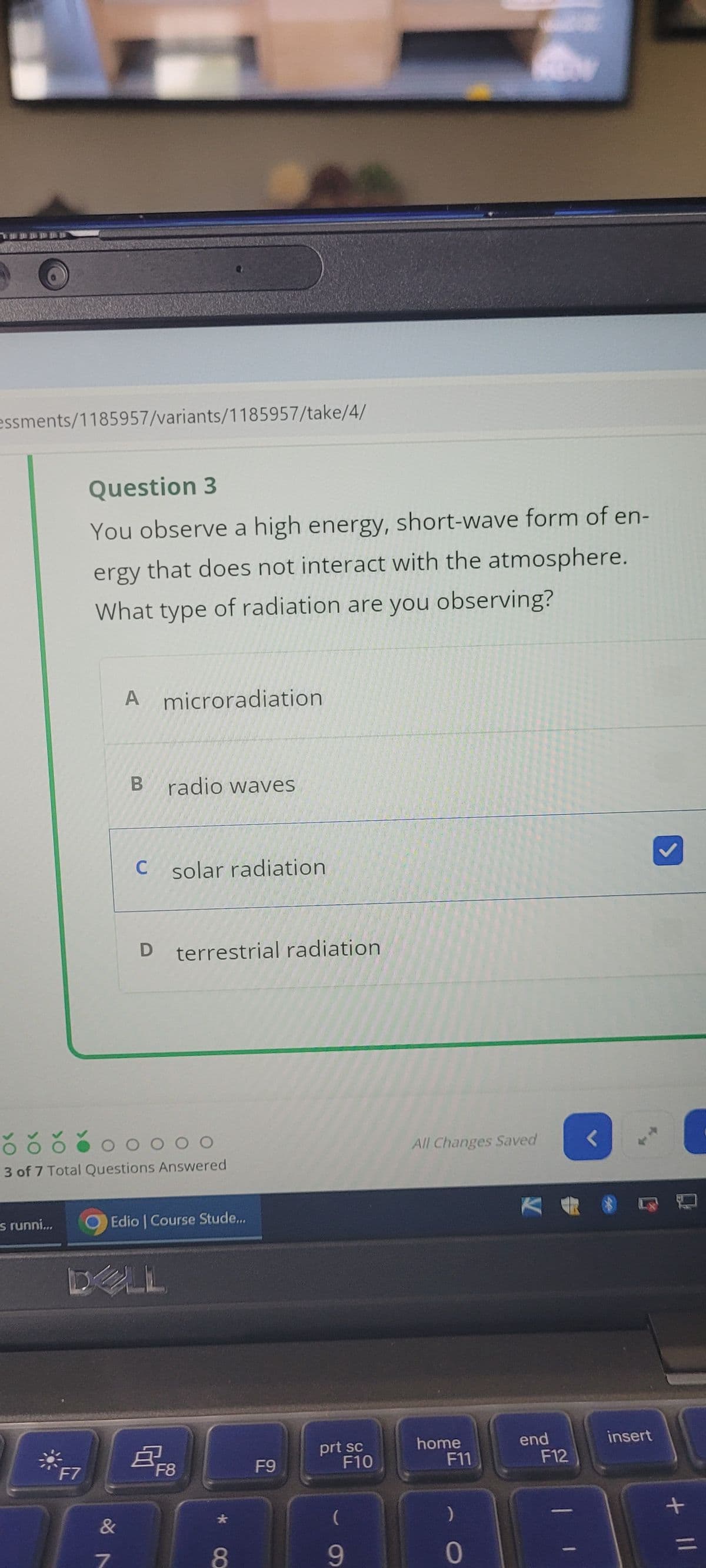 essments/1185957/variants/1185957/take/4/
Question 3
You observe a high energy, short-wave form of en-
ergy that does not interact with the atmosphere.
What type of radiation are you observing?
A microradiation
B radio waves
C solar radiation
D terrestrial radiation
OOOOO
3 of 7 Total Questions Answered
s runni...
Edio | Course Stude...
DLL
All Changes Saved
く
F7
F8
F9
prt sc
F10
home
F11
end
insert
F12
&7
*
(
8
9
0
+ ||
=