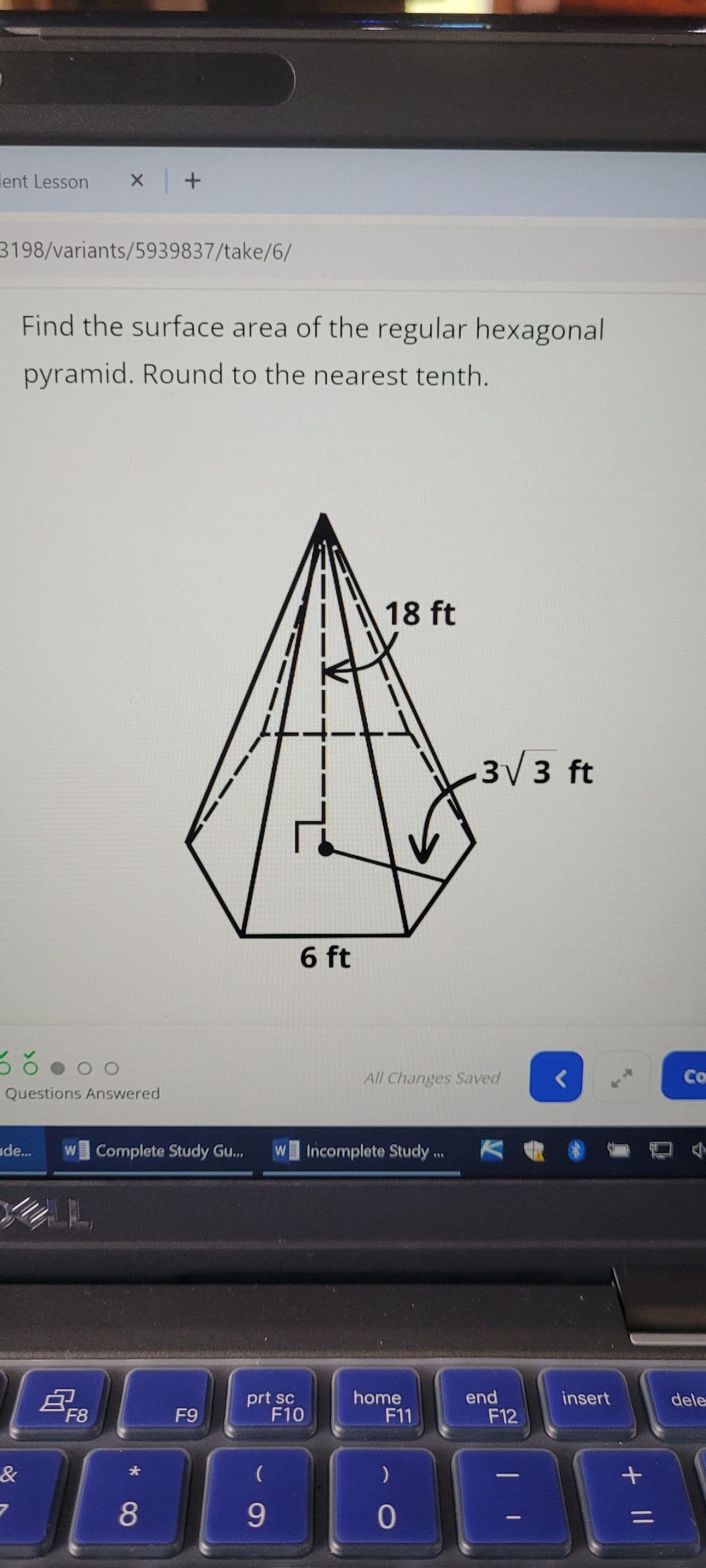 lent Lesson
x +
3198/variants/5939837/take/6/
Find the surface area of the regular hexagonal
pyramid. Round to the nearest tenth.
DO
Questions Answered
18 ft
6 ft
3√3 ft
All Changes Saved
Co
de...
W Complete Study Gu...
W Incomplete Study.
&
B
F8
F9
69
*8
prt sc
F10
home
F11
end
insert
dele
F12
(
)
9
0
=
+ ||