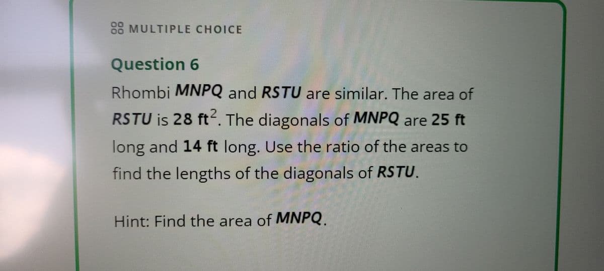 08 MULTIPLE CHOICE
Question 6
Rhombi MNPQ and RSTU are similar. The area of
RSTU is 28 ft². The diagonals of MNPQ are 25 ft
long and 14 ft long. Use the ratio of the areas to
find the lengths of the diagonals of RSTU.
Hint: Find the area of MNPQ.