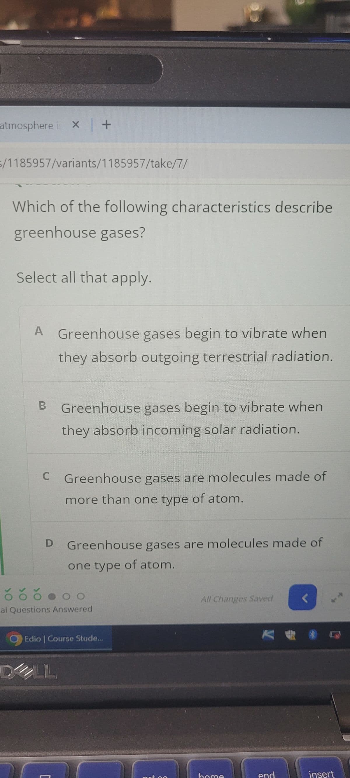 atmosphere is x | +
/1185957/variants/1185957/take/7/
Which of the following characteristics describe
greenhouse gases?
Select all that apply.
A Greenhouse gases begin to vibrate when
they absorb outgoing terrestrial radiation.
B Greenhouse gases begin to vibrate when
they absorb incoming solar radiation.
C Greenhouse gases are molecules made of
more than one type of atom.
D
Greenhouse gases are molecules made of
one type of atom.
al Questions Answered
Edio | Course Stude...
LIL
All Changes Saved
insert