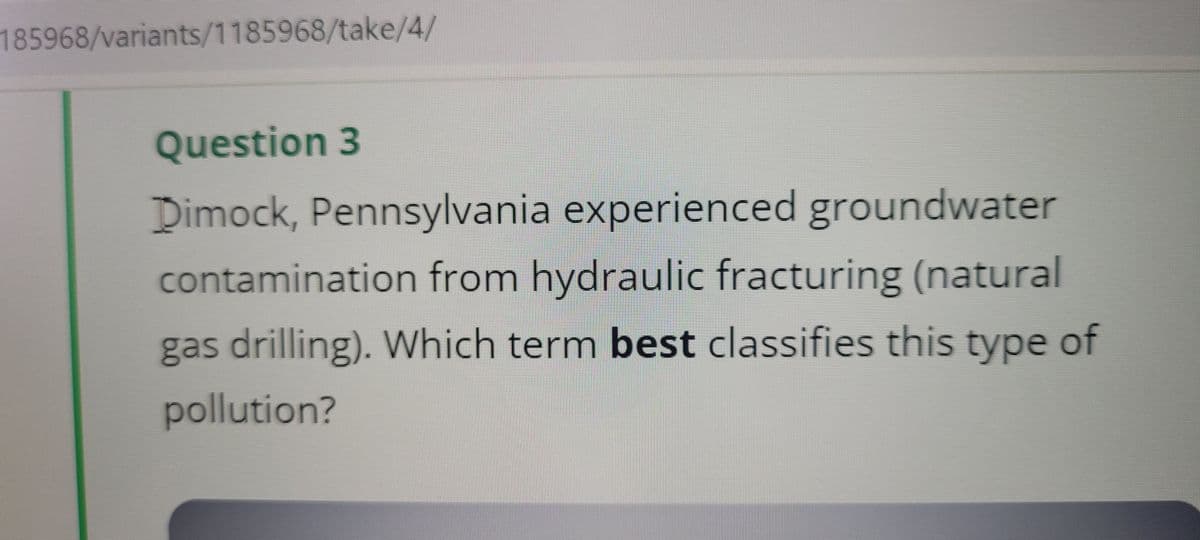 185968/variants/1185968/take/4/
Question 3
Dimock, Pennsylvania experienced groundwater
contamination from hydraulic fracturing (natural
gas drilling). Which term best classifies this type of
pollution?