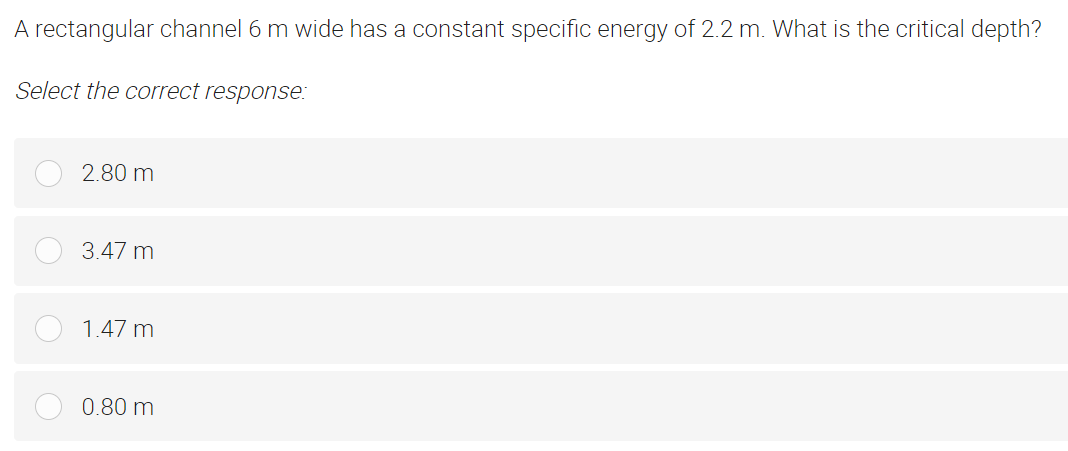 A rectangular channel 6 m wide has a constant specific energy of 2.2 m. What is the critical depth?
Select the correct response:
2.80 m
3.47 m
1.47 m
0.80 m