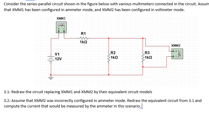 Consider the series-parallel circuit shown in the figure below with various multimeters connected in the circuit. Assum
that XMM1 has been configured in ammeter mode, and XMM2 has been configured in voltmeter mode.
XMM1
R1
1kQ
XMM2
R2
R3
V1
1kQ
1kQ
12V
3.1: Redraw the circuit replacing XMM1 and XMM2 by their equivalent circuit models
3.2: Assume that XMM2 was incorrectly configured in ammeter mode. Redraw the equivalent circuit from 3.1 and
compute the current that would be measured by the ammeter in this scenario.
Hil-
