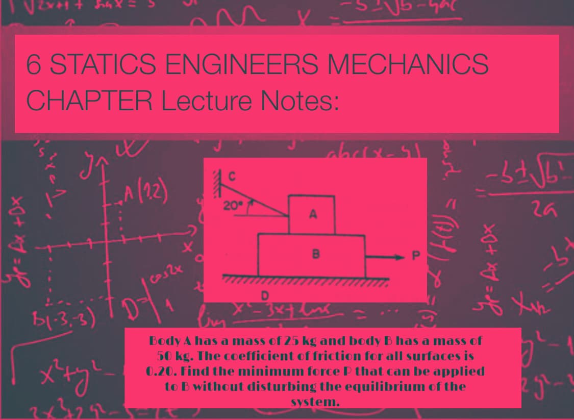 6 STATICS ENGINEERS MECHANICS
CHAPTER Lecture Notes:
20
b1-3.3)
Body A has a mass of 25 kg and body B has a mass of
50 kg. The coefficient of friction for all surfaces is
0.20. Find the minimum force P that can be applied
to B without disturbing the equilibrium of the
system.
(S)
A.
