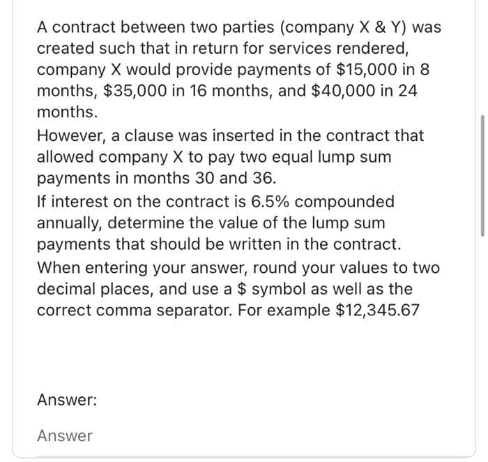 A contract between two parties (company X & Y) was
created such that in return for services rendered,
company X would provide payments of $15,000 in 8
months, $35,000 in 16 months, and $40,000 in 24
months.
However, a clause was inserted in the contract that
allowed company X to pay two equal lump sum
payments in months 30 and 36.
If interest on the contract is 6.5% compounded
annually, determine the value of the lump sum
payments that should be written in the contract.
When entering your answer, round your values to two
decimal places, and use a $ symbol as well as the
correct comma separator. For example $12,345.67
Answer:
Answer