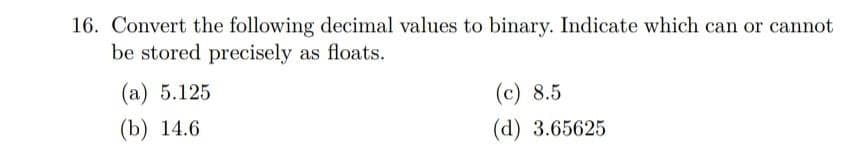 16. Convert the following decimal values to binary. Indicate which can or cannot
be stored precisely as floats.
(a) 5.125
(b) 14.6
(c) 8.5
(d) 3.65625