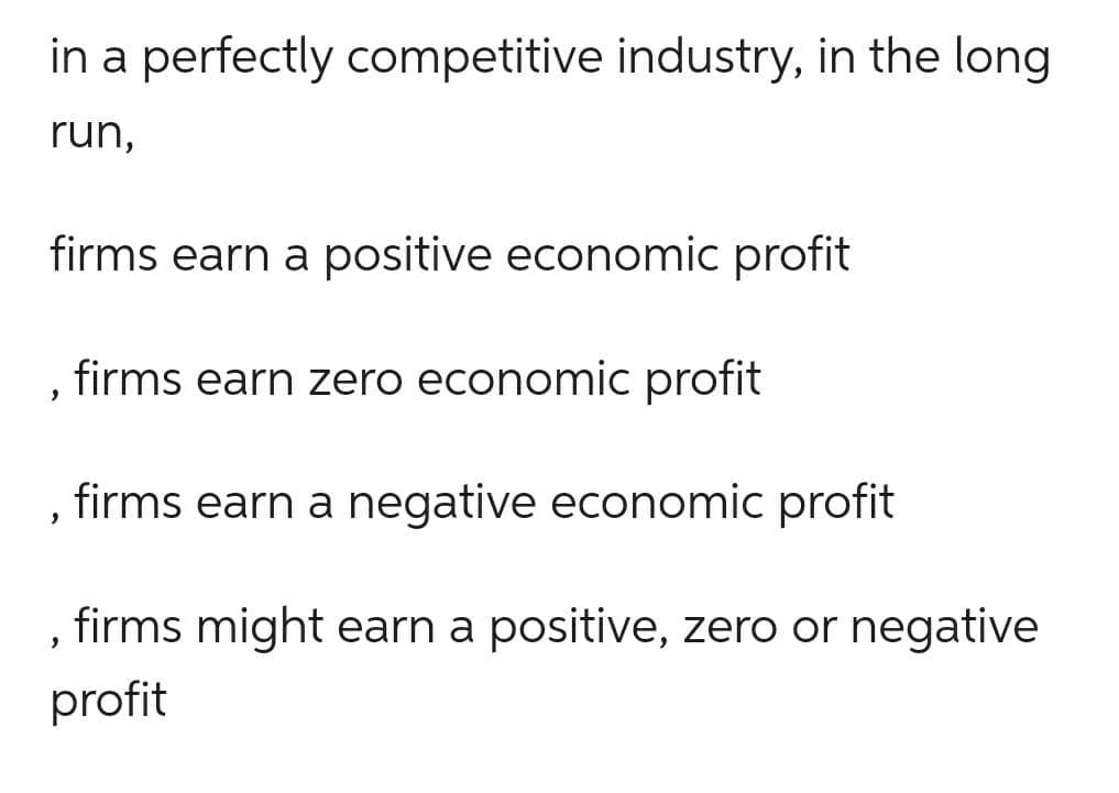 in a perfectly competitive industry, in the long
run,
firms earn a positive economic profit
firms earn zero economic profit
firms earn a negative economic profit
firms might earn a positive, zero or negative
profit
"