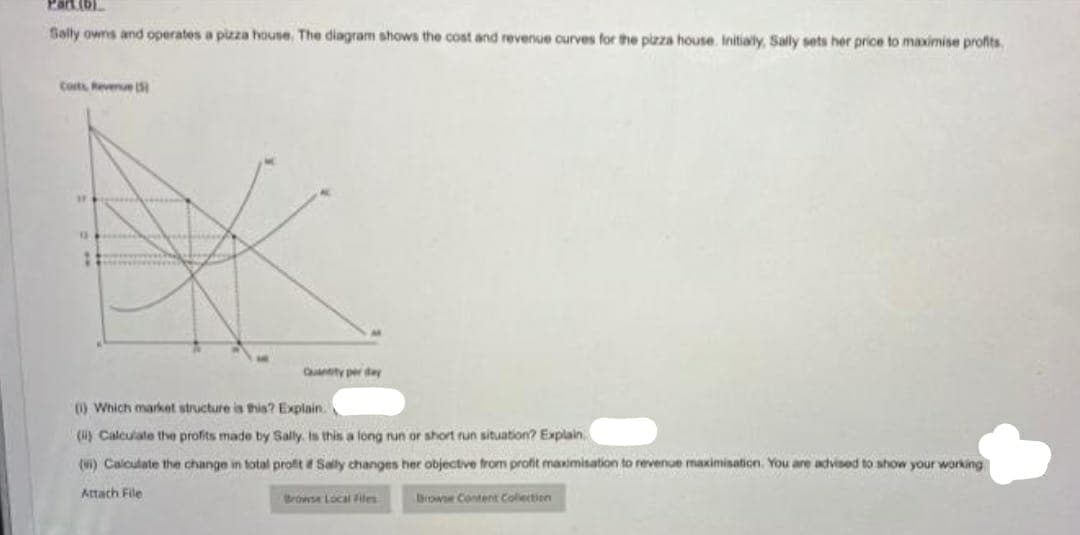 Sally owns and operates a pizza house. The diagram shows the cost and revenue curves for the pizza house. Initially, Sally sets her price to maximise profits.
Corts Revenue (
#
G
:
Quantity per day
(1) Which market structure is this? Explain.
(i) Calculate the profits made by Sally. Is this a long run or short run situation? Explain.
(i) Calculate the change in total profit if Sally changes her objective from profit maxim
Attach File
Browse Content Collection
Browse Local Files
revenue maximisation. You are advised to show your working