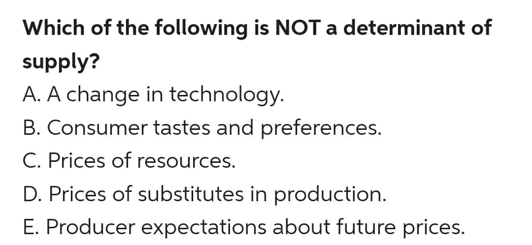 Which of the following is NOT a determinant of
supply?
A. A change in technology.
B. Consumer tastes and preferences.
C. Prices of resources.
D. Prices of substitutes in production.
E. Producer expectations about future prices.