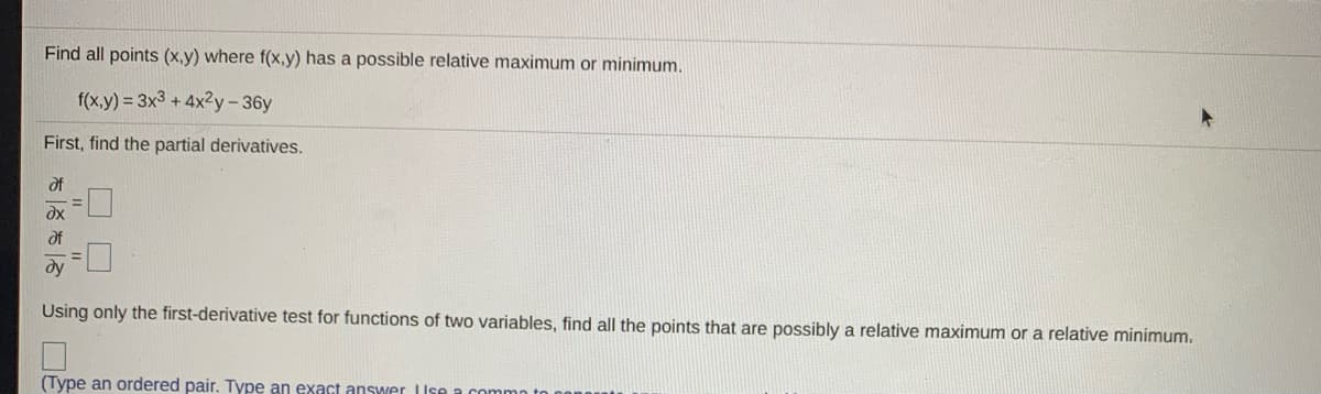 Find all points (x,y) where f(x,y) has a possible relative maximum or minimum.
f(x,y) = 3x3 + 4x2y-36y
First, find the partial derivatives.
of
dx
of
dy
Using only the first-derivative test for functions of two variables, find all the points that are possibly a relative maximum or a relative minimum.
(Type an ordered pair. Type an exact answer Use a commo t
