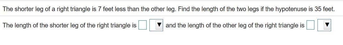 The shorter leg of a right triangle is 7 feet less than the other leg. Find the length of the two legs if the hypotenuse is 35 feet.
The length of the shorter leg of the right triangle is
and the length of the other leg of the right triangle is
