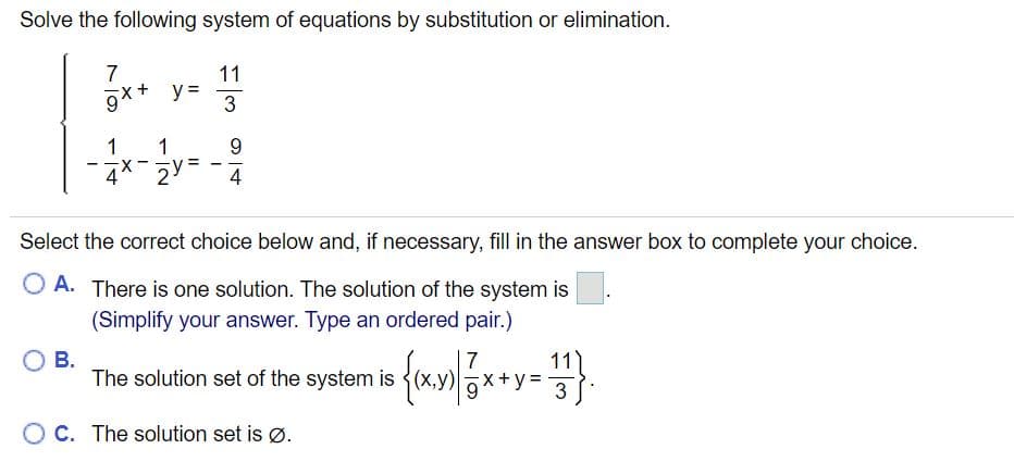 Solve the following system of equations by substitution or elimination.
7
gx+ y=
3
11
y =
1
9.
4* 2Y
4
Select the correct choice below and, if necessary, fill in the answer box to complete your choice.
O A. There is one solution. The solution of the system is
(Simplify your answer. Type an ordered pair.)
В.
The solution set of the system is
11
7
V =
OC. The solution set is ø.
1,
