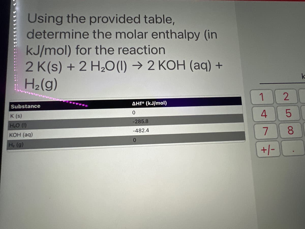 Using the provided table,
determine the molar enthalpy (in
kJ/mol) for the reaction
2 K(s) + 2 H₂O(l) → 2 KOH (aq) +
H₂(g)
Substance
K (s)
H₂O (1)
KOH (aq)
H₂ (g)
30 30 30 30 30 2
AHf° (kJ/mol)
0
-285.8
-482.4
0
1
4
7
+/-
I
2
LO
5
8