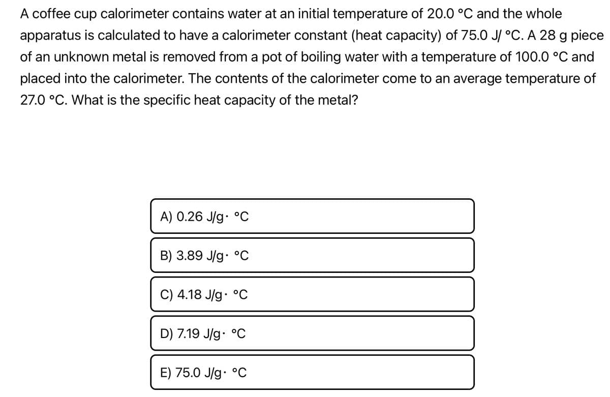 A coffee cup calorimeter contains water at an initial temperature of 20.0 °C and the whole
apparatus is calculated to have a calorimeter constant (heat capacity) of 75.0 J/ °C. A 28 g piece
of an unknown metal is removed from a pot of boiling water with a temperature of 100.0 °C and
placed into the calorimeter. The contents of the calorimeter come to an average temperature of
27.0 °C. What is the specific heat capacity of the metal?
A) 0.26 J/g. °℃
B) 3.89 J/g. °℃
C) 4.18 J/g °C
D) 7.19 J/g °C
E) 75.0 J/g °C