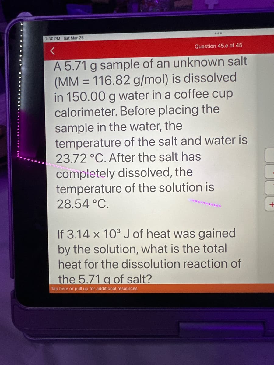 7:30 PM Sat Mar 25
Question 45.e of 45
A 5.71 g sample of an unknown salt
(MM 116.82 g/mol) is dissolved
in 150.00 g water in a coffee cup
calorimeter. Before placing the
sample in the water, the
temperature of the salt and water is
23.72 °C. After the salt has
completely dissolved, the
temperature of the solution is
28.54 °C.
=
If 3.14 x 10³ J of heat was gained
by the solution, what is the total
heat for the dissolution reaction of
the 5.71 g of salt?
Tap here or pull up for additional resources
+
