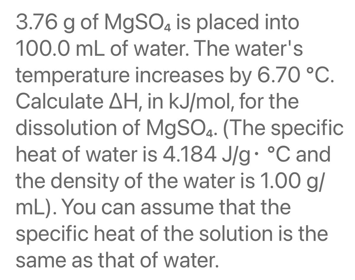 3.76 g of MgSO4 is placed into
100.0 mL of water. The water's
temperature increases by 6.70 °C.
Calculate AH, in kJ/mol, for the
dissolution of MgSO4. (The specific
heat of water is 4.184 J/g °C and
the density of the water is 1.00 g/
mL). You can assume that the
specific heat of the solution is the
same as that of water.