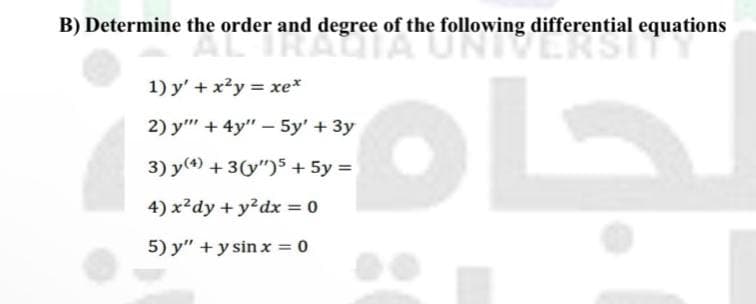 B) Determine the order and degree of the following differential equations
RAGIA UNIVERSIT
1) y' + x?y = xe*
2) y"" + 4y" - 5y' + 3y
3) y(4) + 3(y")s + 5y =
4) x?dy + y?dx = 0
5) y" +y sin x = 0

