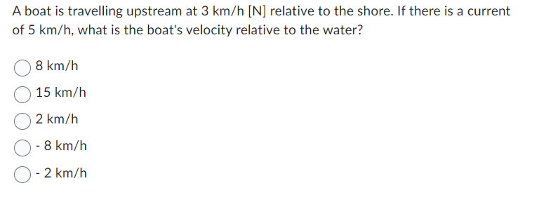 A boat is travelling upstream at 3 km/h [N] relative to the shore. If there is a current
of 5 km/h, what is the boat's velocity relative to the water?
8 km/h
15 km/h
2 km/h
8 km/h
2 km/h