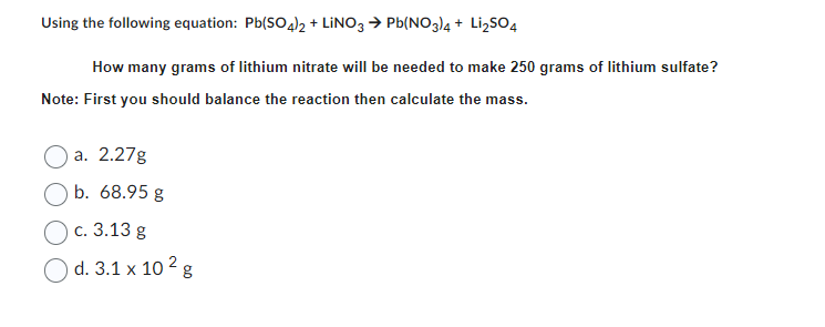 Using the following equation: Pb(SO4)2 + LINO3 → Pb(NO3)4 + Li₂SO4
How many grams of lithium nitrate will be needed to make 250 grams of lithium sulfate?
Note: First you should balance the reaction then calculate the mass.
a. 2.27g
b. 68.95 g
c. 3.13 g
O d. 3.1 x 10² g
