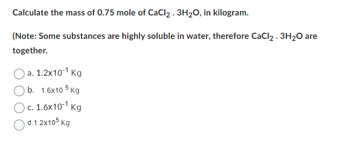 Calculate the mass of 0.75 mole of CaCl₂ . 3H₂O, in kilogram.
(Note: Some substances are highly soluble in water, therefore CaCl2 . 3H₂O are
together.
a. 1.2x10-¹ Kg
b. 1.6x105 kg
c. 1.6x10-¹ Kg
d.1.2x105 kg