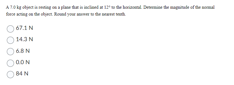 A 7.0 kg object is resting on a plane that is inclined at 12° to the horizontal. Determine the magnitude of the normal
force acting on the object. Round your answer to the nearest tenth.
67.1 N
14.3 N
6.8 N
0.0 N
84 N