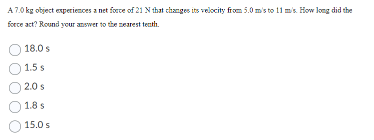 A 7.0 kg object experiences a net force of 21 N that changes its velocity from 5.0 m/s to 11 m/s. How long did the
force act? Round your answer to the nearest tenth.
18.0 s
1.5 s
2.0 s
1.8 s
15.0 s