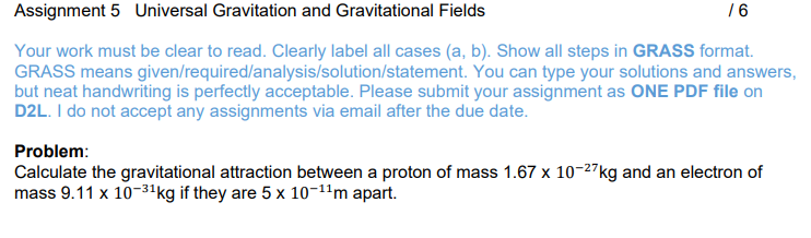 Assignment 5 Universal Gravitation and Gravitational Fields
Your work must be clear to read. Clearly label all cases (a, b). Show all steps in GRASS format.
GRASS means given/required/analysis/solution/statement. You can type your solutions and answers,
but neat handwriting is perfectly acceptable. Please submit your assignment as ONE PDF file on
D2L. I do not accept any assignments via email after the due date.
/6
Problem:
Calculate the gravitational attraction between a proton of mass 1.67 x 10-27 kg and an electron of
mass 9.11 x 10-3¹ kg if they are 5 x 10-¹¹m apart.