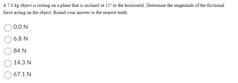 A 7.0 kg object is resting on a plane that is inclined at 12° to the horizontal. Determine the magnitude of the frictional
force acting on the object. Round your answer to the nearest tenth.
0.0 N
6.8 N
84 N
14.3 N
67.1 N