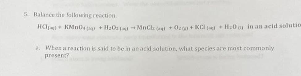 5. Balance the following reaction.
HCl(aq) + KMn04 (aq) +H2O2 (aq)MnClz (aq) +02 () +KCI (aq) + H20 (1) in an acid solutio
a. When a reaction is said to be in an acid solution, what species are most commonly
present?
