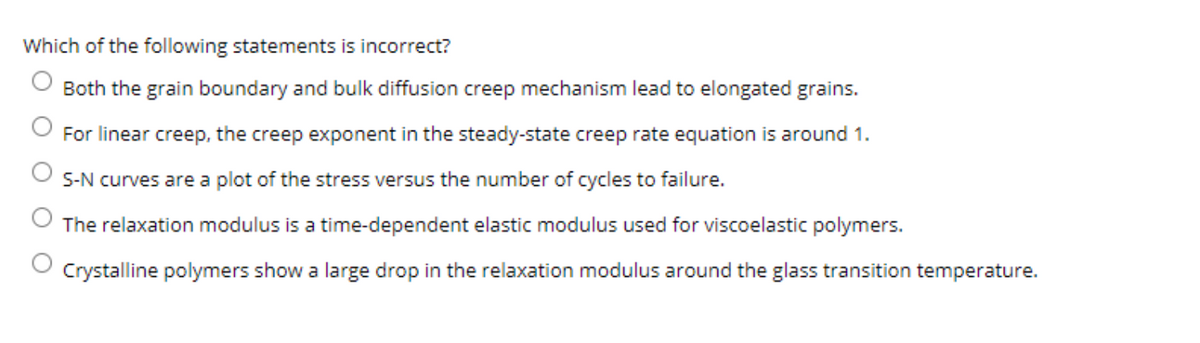 Which of the following statements is incorrect?
Both the grain boundary and bulk diffusion creep mechanism lead to elongated grains.
For linear creep, the creep exponent in the steady-state creep rate equation is around 1.
S-N curves are a plot of the stress versus the number of cycles to failure.
The relaxation modulus is a time-dependent elastic modulus used for viscoelastic polymers.
Crystalline polymers show a large drop in the relaxation modulus around the glass transition temperature.

