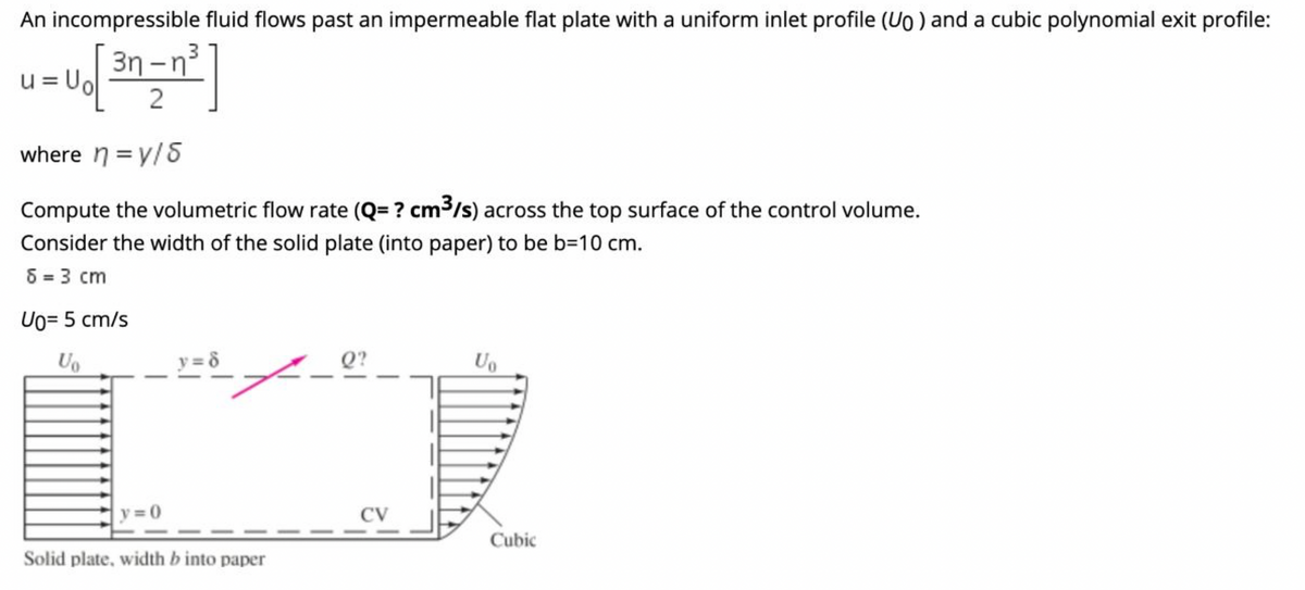 An incompressible fluid flows past an impermeable flat plate with a uniform inlet profile (Uo ) and a cubic polynomial exit profile:
u=Uo
3n -n3
|
where n = y/5
Compute the volumetric flow rate (Q= ? cm3/s) across the top surface of the control volume.
Consider the width of the solid plate (into paper) to be b=10 cm.
8 = 3 cm
Uo= 5 cm/s
Uo
y = 8
Q?
Uo
y 0
CV
Cubic
Solid plate, width b into paper
