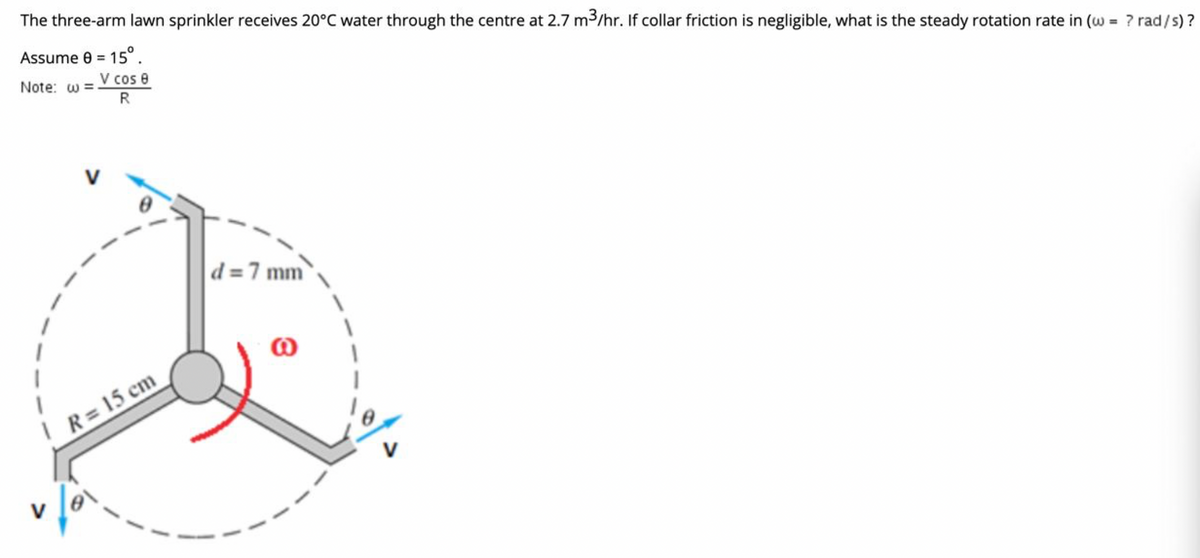 The three-arm lawn sprinkler receives 20°C water through the centre at 2.7 m3/hr. If collar friction is negligible, what is the steady rotation rate in (w = ? rad/s) ?
Assume e = 15°.
V cos e
%3D
%3D
Note: w =
R
V
d =7 mm
R = 15 cm
