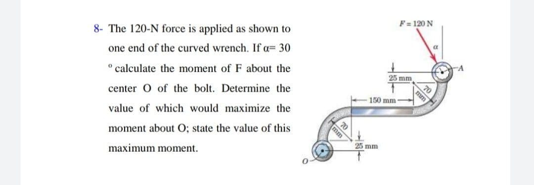 F= 120 N
8- The 120-N force is applied as shown to
one end of the curved wrench. If a= 30
25 mm
70
° calculate the moment of F about the
150 mm
center O of the bolt. Determine the
70
value of which would maximize the
25 mm
moment about O; state the value of this
maximum moment.
mm
mm
