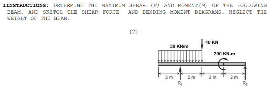 IINSTRUCTIONS: DETERMINE THE MAXIMUM SHEAR (V) AND MOMENT (M) OF THE FOLLOWING
BEAM. AND SKETCH THE SHEAR FORCE
AND BENDING MOMENT DIAGRAMS. NEGLECT THE
WEIGHT OF THE BEAM.
(2)
40 KN
30 KN/m
200 KN-m
2 m
2 m
2 m
2 m
R
R2
