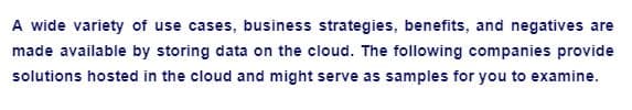 A wide variety of use cases, business strategies, benefits, and negatives are
made available by storing data on the cloud. The following companies provide
solutions hosted in the cloud and might serve as samples for you to examine.