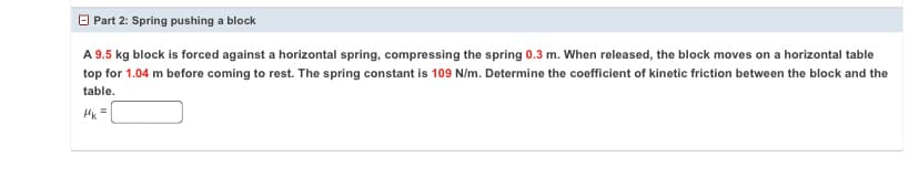 O Part 2: Spring pushing a block
A 9.5 kg block is forced against a horizontal spring, compressing the spring 0.3 m. When released, the block moves on a horizontal table
top for 1.04 m before coming to rest. The spring constant is 109 N/m. Determine the coefficient of kinetic friction between the block and the
table.
HK =
