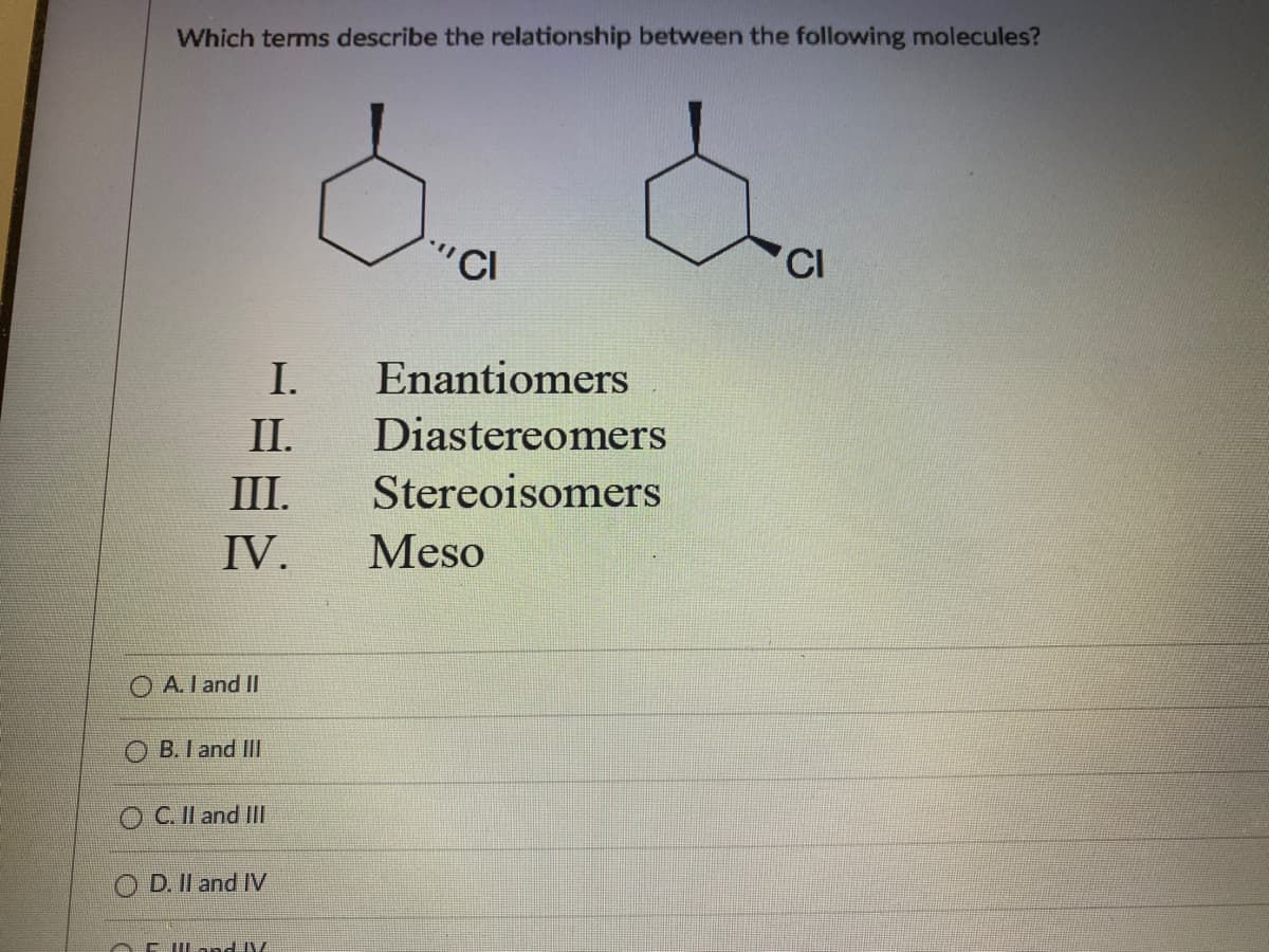 Which terms describe the relationship between the following molecules?
d. d
"CI
I. Enantiomers
II. Diastereomers
Stereoisomers
III.
IV.
Meso
A. I and II
B. I and III
OC. II and III
OD. II and IV
AFILand V
CI