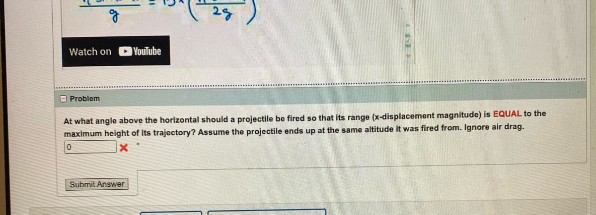 g
Watch on
Problem
YouTube
Submit Answer
28
At what angle above the horizontal should a projectile be fired so that its range (x-displacement magnitude) is EQUAL to the
maximum height of its trajectory? Assume the projectile ends up at the same altitude it was fired from. Ignore air drag.
0
X