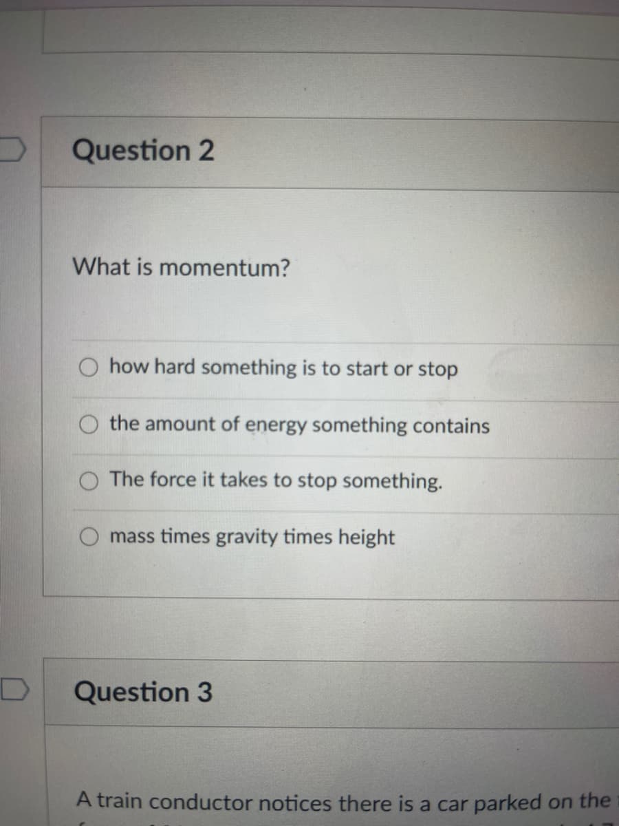 Question 2
What is momentum?
O how hard something is to start or stop
the amount of energy something contains
The force it takes to stop something.
mass times gravity times height
Question 3
A train conductor notices there is a car parked on the
